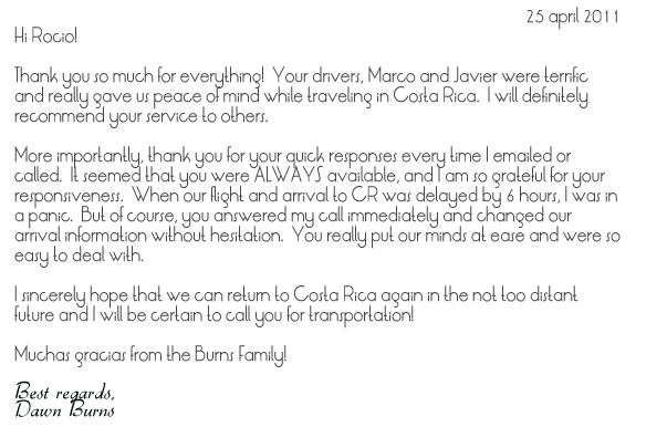 Hi Rocio!  Thank you so much for everything!  Your drivers, Marco and Javier were terrific and really gave us peace of mind while traveling in Costa Rica.  I will definitely recommend your service to others.More importantly, thank you for your quick responses every time I emailed or called.  It seemed that you were ALWAYS available, and I am so grateful for your responsiveness.  When our flight and arrival to CR was delayed by 6 hours, I was in a panic.  But of course, you answered my call immediately and changed our arrival information without hesitation.  You really put our minds at ease and were so easy to deal with. I sincerely hope that we can return to Costa Rica again in the not too distant future and I will be certain to call you for transportation! Muchas gracias from the Burns Family!Best regards, Dawn Burns
